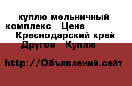 куплю мельничный комплекс › Цена ­ 600 000 - Краснодарский край Другое » Куплю   